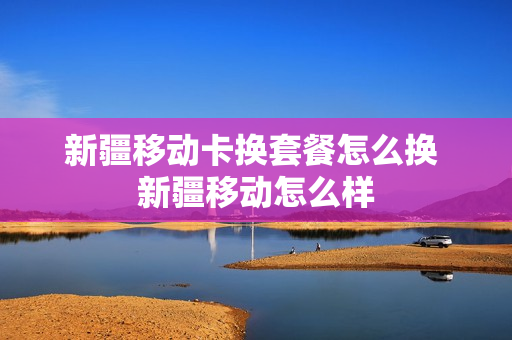 新疆移动卡换套餐怎么换 新疆移动怎么样