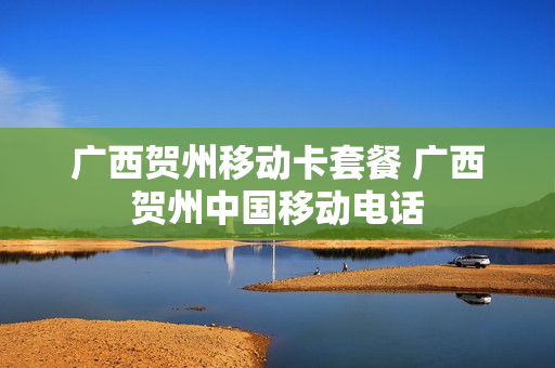 广西贺州移动卡套餐 广西贺州中国移动电话