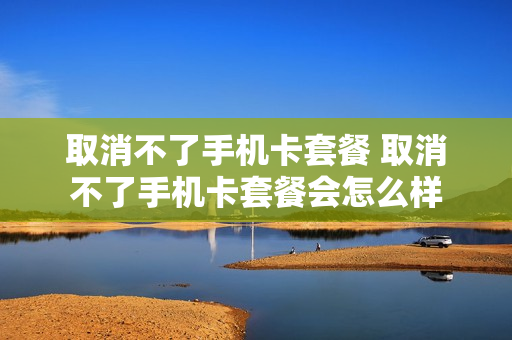 取消不了手机卡套餐 取消不了手机卡套餐会怎么样