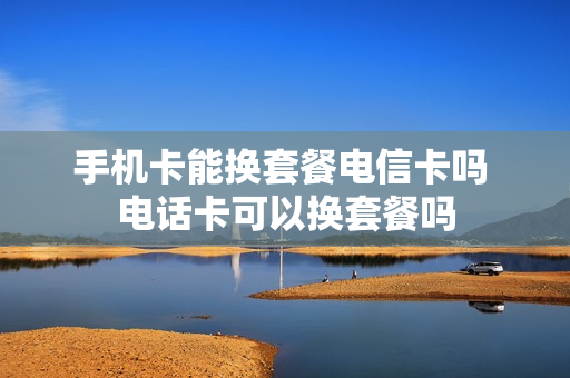 手机卡能换套餐电信卡吗 电话卡可以换套餐吗