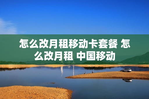 怎么改月租移动卡套餐 怎么改月租 中国移动