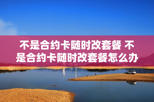 不是合约卡随时改套餐 不是合约卡随时改套餐怎么办