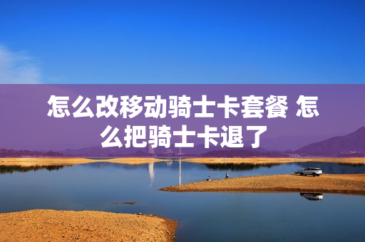 怎么改移动骑士卡套餐 怎么把骑士卡退了