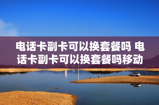 电话卡副卡可以换套餐吗 电话卡副卡可以换套餐吗移动