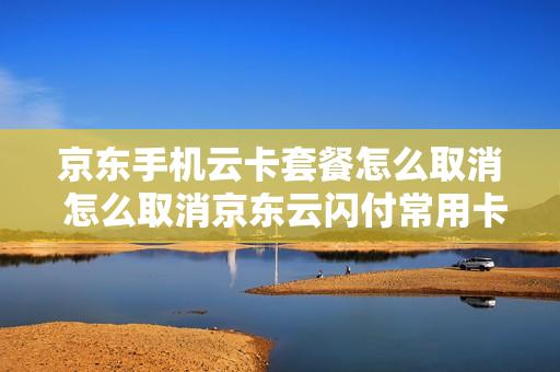 京东手机云卡套餐怎么取消 怎么取消京东云闪付常用卡