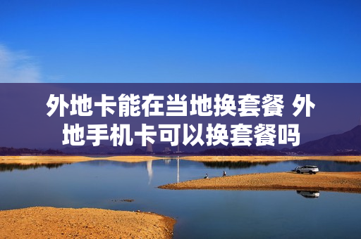外地卡能在当地换套餐 外地手机卡可以换套餐吗