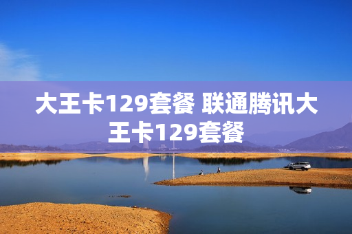 大王卡129套餐 联通腾讯大王卡129套餐