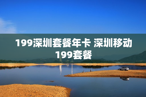 199深圳套餐年卡 深圳移动199套餐