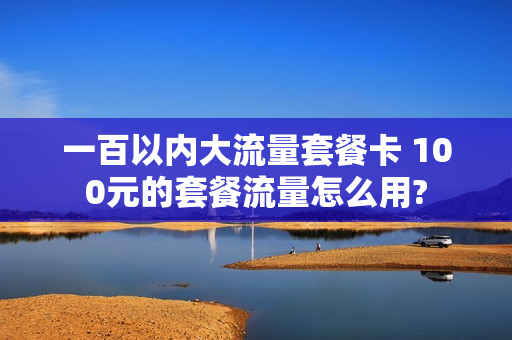 一百以内大流量套餐卡 100元的套餐流量怎么用?