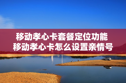 移动孝心卡套餐定位功能 移动孝心卡怎么设置亲情号