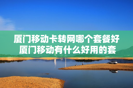 厦门移动卡转网哪个套餐好 厦门移动有什么好用的套餐