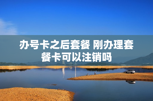 办号卡之后套餐 刚办理套餐卡可以注销吗