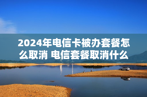 2024年电信卡被办套餐怎么取消 电信套餐取消什么时候生效