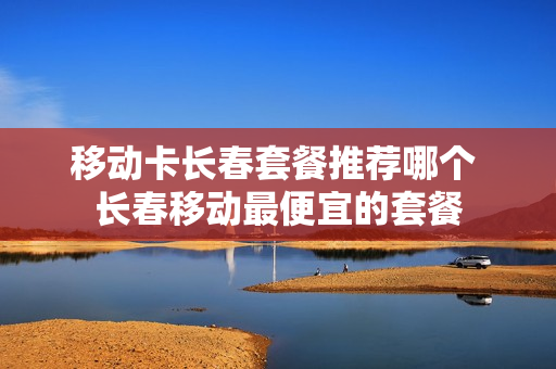 移动卡长春套餐推荐哪个 长春移动最便宜的套餐
