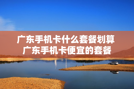 广东手机卡什么套餐划算 广东手机卡便宜的套餐