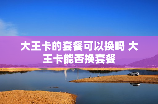大王卡的套餐可以换吗 大王卡能否换套餐