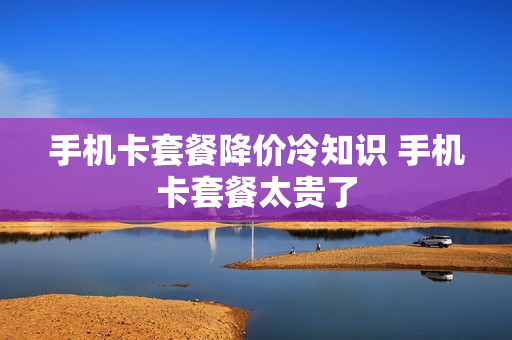 手机卡套餐降价冷知识 手机卡套餐太贵了