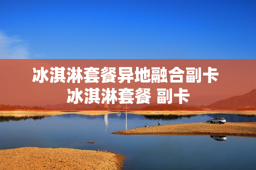 冰淇淋套餐异地融合副卡 冰淇淋套餐 副卡