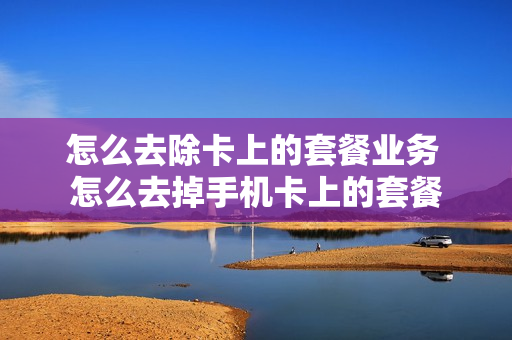 怎么去除卡上的套餐业务 怎么去掉手机卡上的套餐