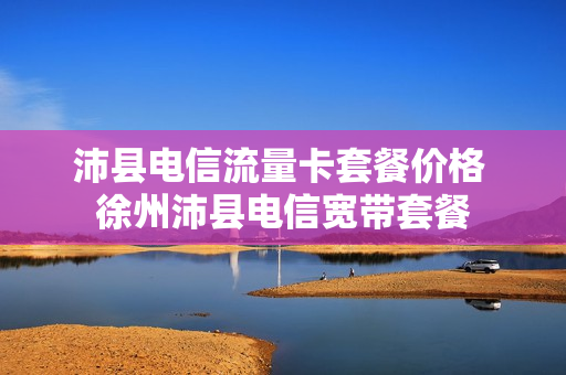 沛县电信流量卡套餐价格 徐州沛县电信宽带套餐