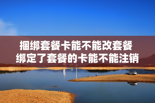 捆绑套餐卡能不能改套餐 绑定了套餐的卡能不能注销