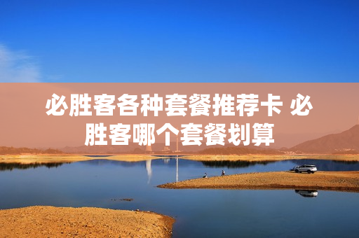 必胜客各种套餐推荐卡 必胜客哪个套餐划算