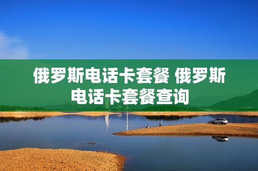 俄罗斯电话卡套餐 俄罗斯电话卡套餐查询