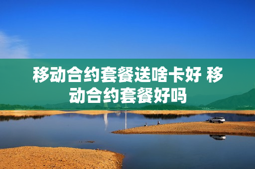 移动合约套餐送啥卡好 移动合约套餐好吗