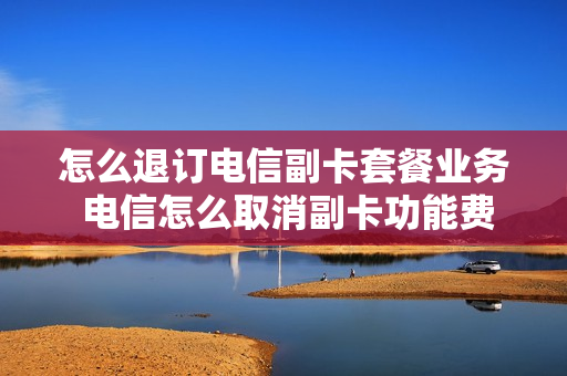 怎么退订电信副卡套餐业务 电信怎么取消副卡功能费