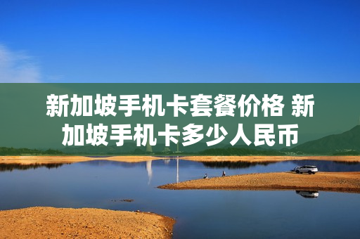 新加坡手机卡套餐价格 新加坡手机卡多少人民币