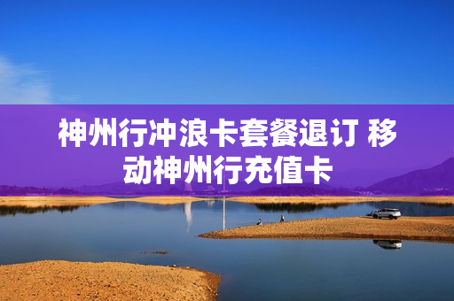 神州行冲浪卡套餐退订 移动神州行充值卡