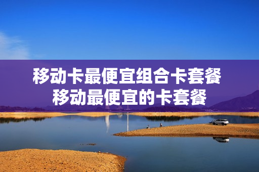 移动卡最便宜组合卡套餐 移动最便宜的卡套餐