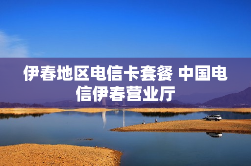 伊春地区电信卡套餐 中国电信伊春营业厅