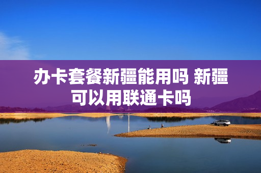 办卡套餐新疆能用吗 新疆可以用联通卡吗