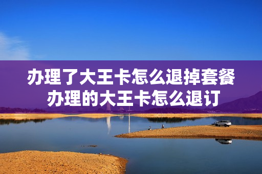 办理了大王卡怎么退掉套餐 办理的大王卡怎么退订