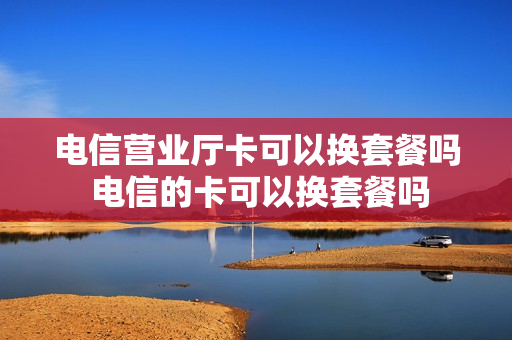 电信营业厅卡可以换套餐吗 电信的卡可以换套餐吗