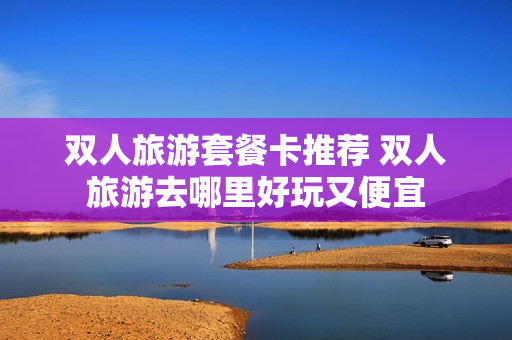 双人旅游套餐卡推荐 双人旅游去哪里好玩又便宜
