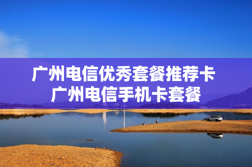 广州电信优秀套餐推荐卡 广州电信手机卡套餐