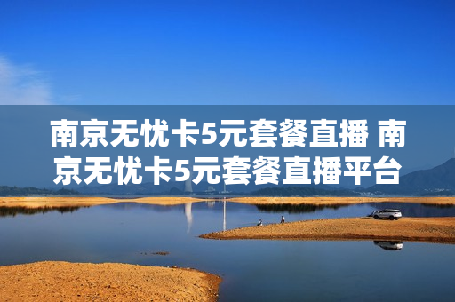 南京无忧卡5元套餐直播 南京无忧卡5元套餐直播平台