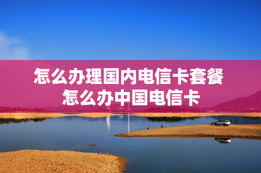 怎么办理国内电信卡套餐 怎么办中国电信卡
