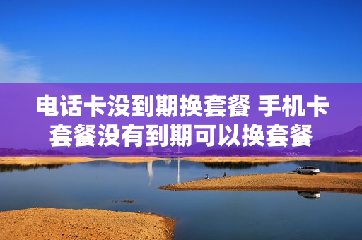 电话卡没到期换套餐 手机卡套餐没有到期可以换套餐