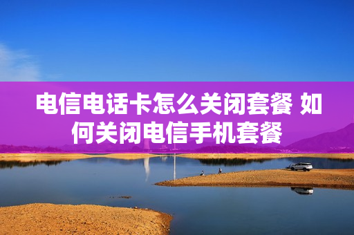 电信电话卡怎么关闭套餐 如何关闭电信手机套餐
