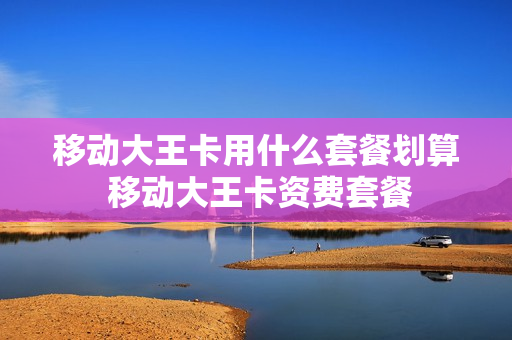 移动大王卡用什么套餐划算 移动大王卡资费套餐