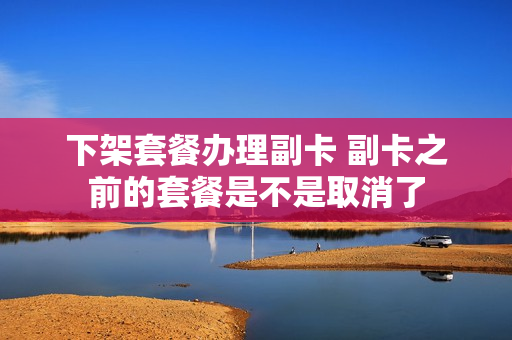 下架套餐办理副卡 副卡之前的套餐是不是取消了