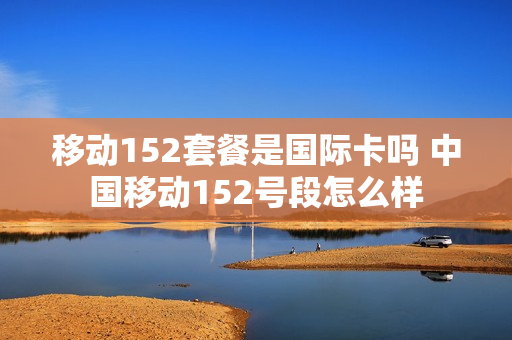 移动152套餐是国际卡吗 中国移动152号段怎么样