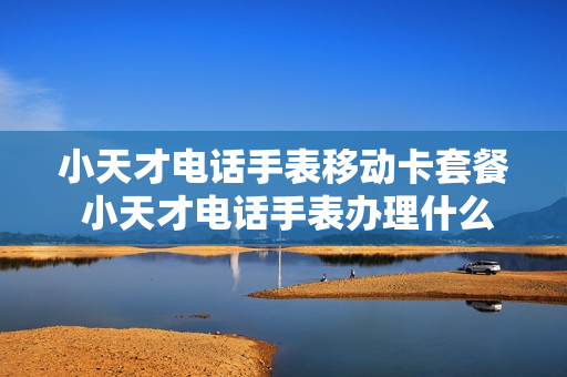 小天才电话手表移动卡套餐 小天才电话手表办理什么移动附属卡