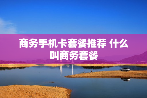 商务手机卡套餐推荐 什么叫商务套餐