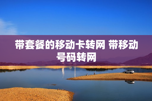 带套餐的移动卡转网 带移动号码转网
