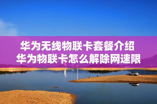 华为无线物联卡套餐介绍 华为物联卡怎么解除网速限制
