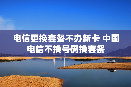电信更换套餐不办新卡 中国电信不换号码换套餐